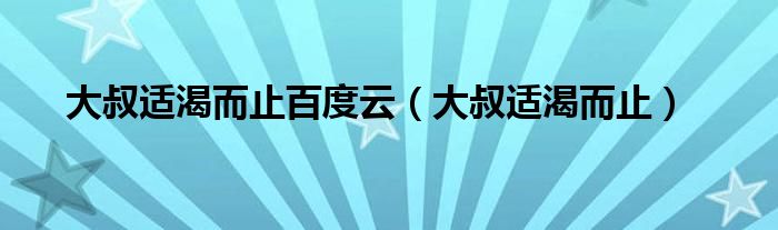 大叔适渴而止百度云（大叔适渴而止）