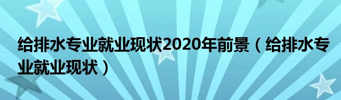 给排水专业就业现状2020年前景（给排水专业就业现状）