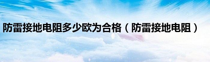 防雷接地电阻多少欧为合格（防雷接地电阻）