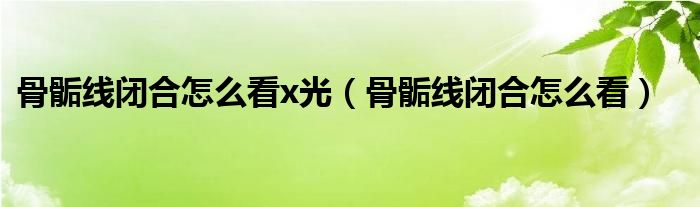 骨骺线闭合怎么看x光（骨骺线闭合怎么看）