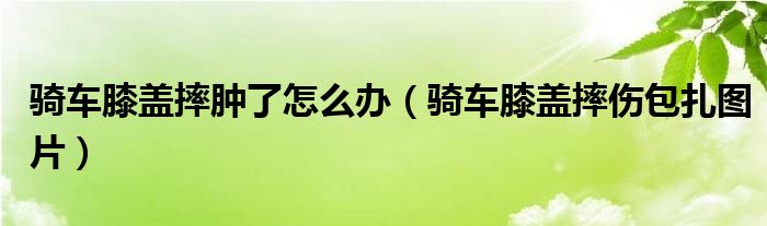 骑车膝盖摔肿了怎么办（骑车膝盖摔伤包扎图片）