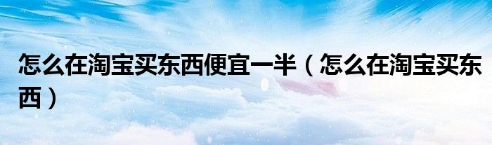 怎么在淘宝买东西便宜一半（怎么在淘宝买东西）