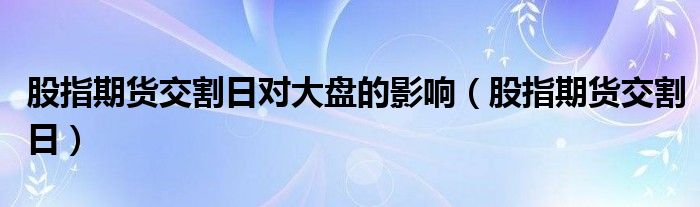 股指期货交割日对大盘的影响（股指期货交割日）