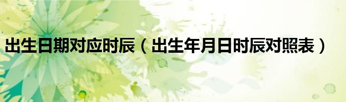 出生日期对应时辰（出生年月日时辰对照表）