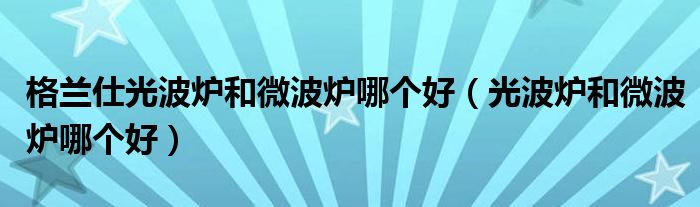格兰仕光波炉和微波炉哪个好（光波炉和微波炉哪个好）