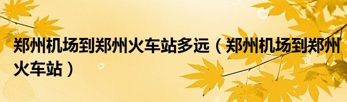 郑州机场到郑州火车站多远（郑州机场到郑州火车站）