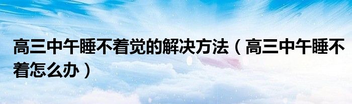 高三中午睡不着觉的解决方法（高三中午睡不着怎么办）