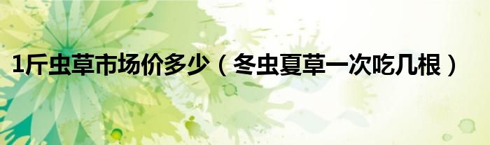 1斤虫草市场价多少（冬虫夏草一次吃几根）