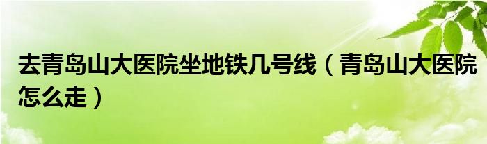 去青岛山大医院坐地铁几号线（青岛山大医院怎么走）