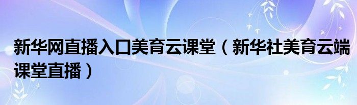 新华网直播入口美育云课堂（新华社美育云端课堂直播）