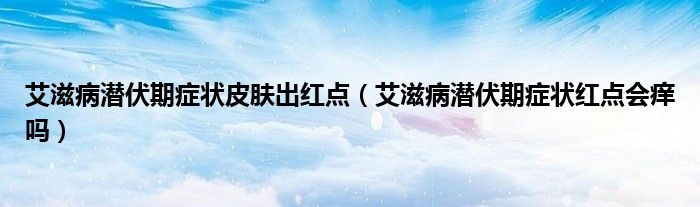 艾滋病潜伏期症状皮肤出红点（艾滋病潜伏期症状红点会痒吗）
