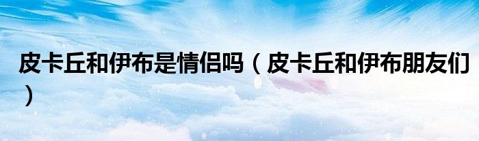 皮卡丘和伊布是情侣吗（皮卡丘和伊布朋友们）