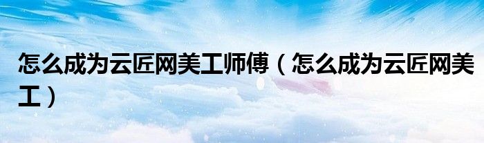 怎么成为云匠网美工师傅（怎么成为云匠网美工）