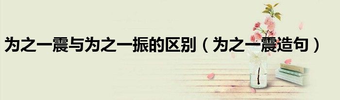 为之一震与为之一振的区别（为之一震造句）