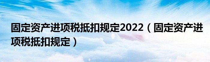 固定资产进项税抵扣规定2022（固定资产进项税抵扣规定）