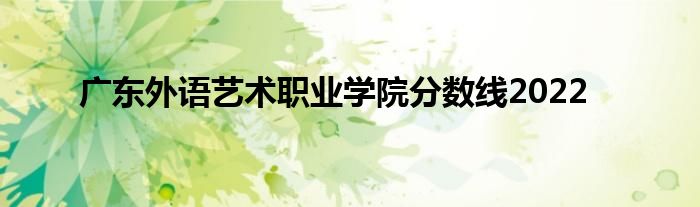 广东外语艺术职业学院分数线2022