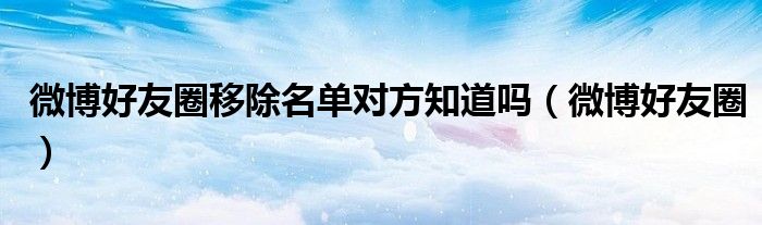 微博好友圈移除名单对方知道吗（微博好友圈）
