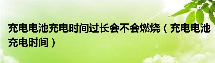 充电电池充电时间过长会不会燃烧（充电电池充电时间）