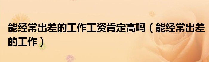能经常出差的工作工资肯定高吗（能经常出差的工作）