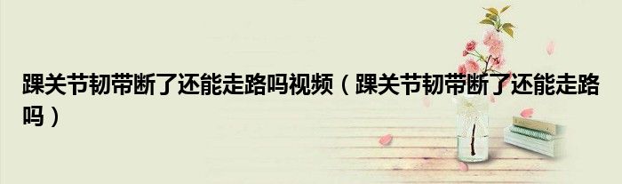踝关节韧带断了还能走路吗视频（踝关节韧带断了还能走路吗）
