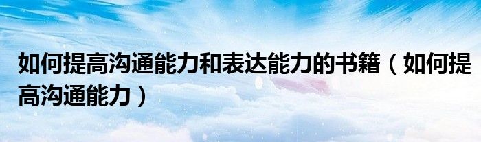 如何提高沟通能力和表达能力的书籍（如何提高沟通能力）