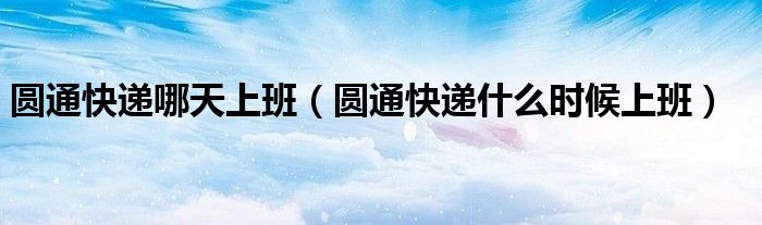 圆通快递哪天上班（圆通快递什么时候上班）