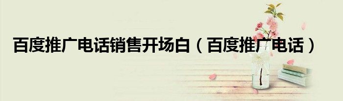 百度推广电话销售开场白（百度推广电话）