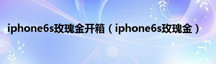 iphone6s玫瑰金开箱（iphone6s玫瑰金）