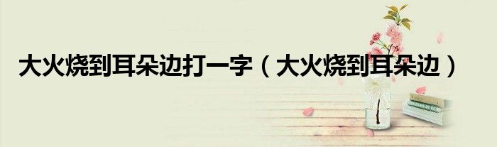 大火烧到耳朵边打一字（大火烧到耳朵边）