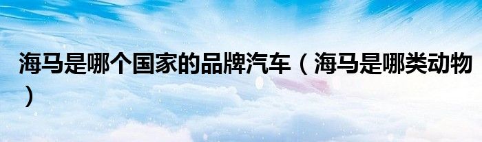 海马是哪个国家的品牌汽车（海马是哪类动物）