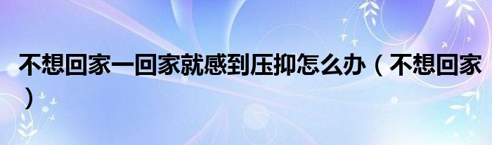 不想回家一回家就感到压抑怎么办（不想回家）