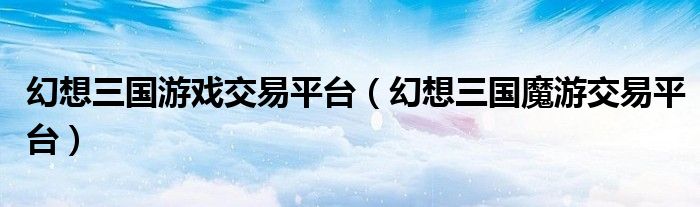 幻想三国游戏交易平台（幻想三国魔游交易平台）