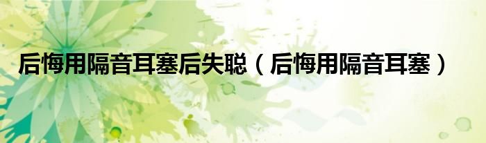 后悔用隔音耳塞后失聪（后悔用隔音耳塞）