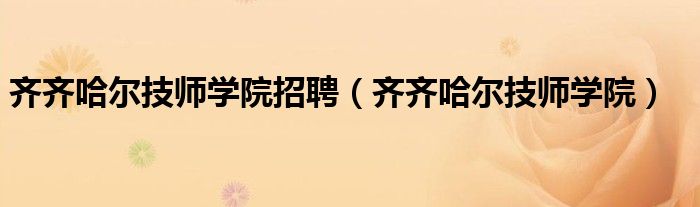 齐齐哈尔技师学院招聘（齐齐哈尔技师学院）