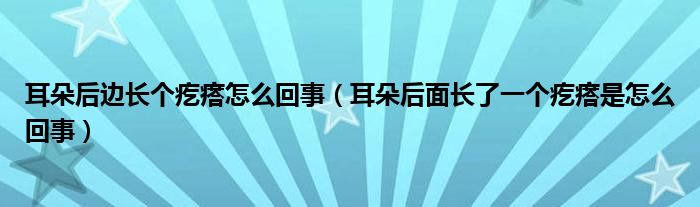 耳朵后边长个疙瘩怎么回事（耳朵后面长了一个疙瘩是怎么回事）