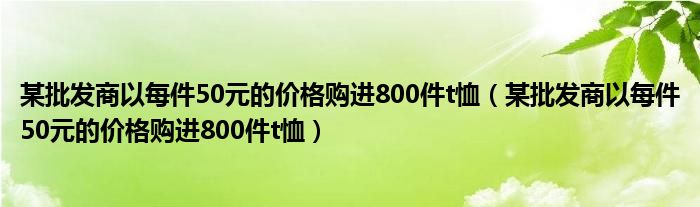 某批发商以每件50元的价格购进800件t恤（某批发商以每件50元的价格购进800件t恤）