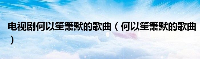 电视剧何以笙箫默的歌曲（何以笙箫默的歌曲）