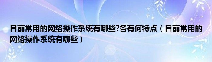 目前常用的网络操作系统有哪些?各有何特点（目前常用的网络操作系统有哪些）