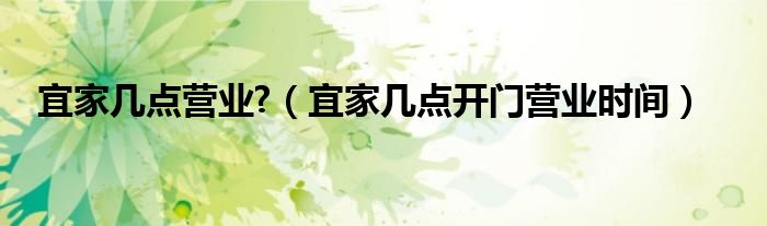 宜家几点营业?（宜家几点开门营业时间）