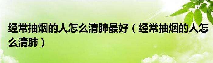 经常抽烟的人怎么清肺最好（经常抽烟的人怎么清肺）