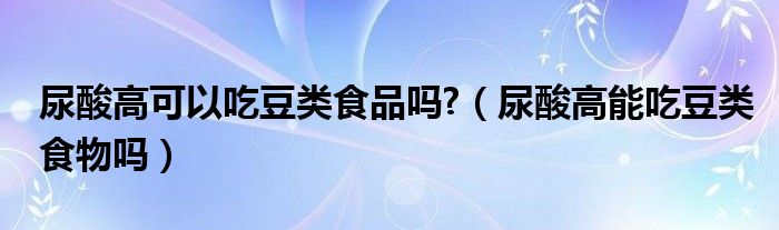 尿酸高可以吃豆类食品吗?（尿酸高能吃豆类食物吗）
