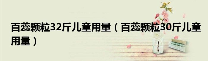 百蕊颗粒32斤儿童用量（百蕊颗粒30斤儿童用量）