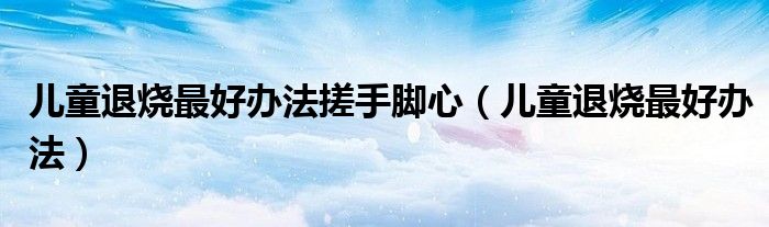 儿童退烧最好办法搓手脚心（儿童退烧最好办法）