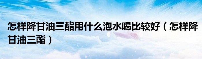 怎样降甘油三酯用什么泡水喝比较好（怎样降甘油三酯）
