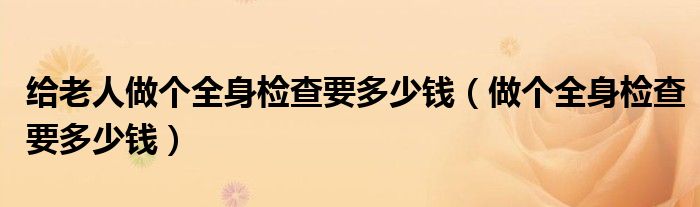 给老人做个全身检查要多少钱（做个全身检查要多少钱）