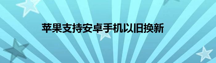 苹果支持安卓手机以旧换新