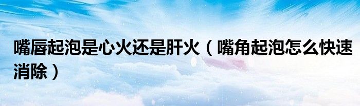 嘴唇起泡是心火还是肝火（嘴角起泡怎么快速消除）