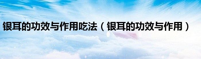 银耳的功效与作用吃法（银耳的功效与作用）