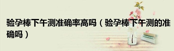 验孕棒下午测准确率高吗（验孕棒下午测的准确吗）