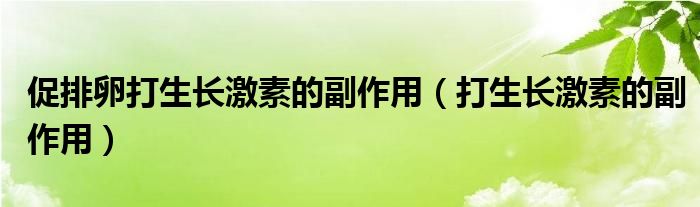 促排卵打生长激素的副作用（打生长激素的副作用）